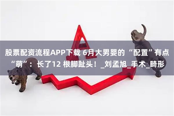 股票配资流程APP下载 6月大男婴的 “配置”有点“萌”：长了12 根脚趾头！_刘孟旭_手术_畸形