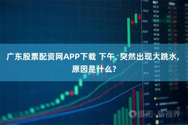 广东股票配资网APP下载 下午, 突然出现大跳水, 原因是什么?