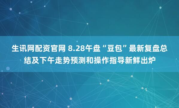生讯网配资官网 8.28午盘“豆包”最新复盘总结及下午走势预测和操作指导新鲜出炉