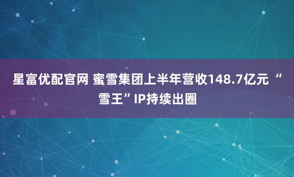 星富优配官网 蜜雪集团上半年营收148.7亿元 “雪王”IP持续出圈