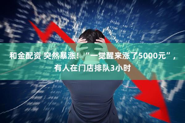 和金配资 突然暴涨！“一觉醒来涨了5000元”，有人在门店排队3小时