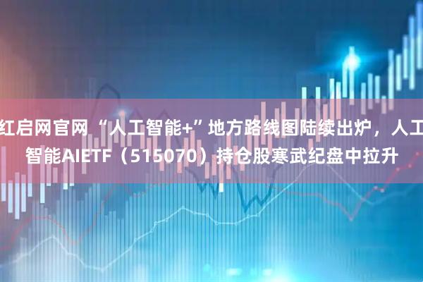 红启网官网 “人工智能+”地方路线图陆续出炉，人工智能AIETF（515070）持仓股寒武纪盘中拉升