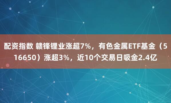 配资指数 赣锋锂业涨超7%，有色金属ETF基金（516650）涨超3%，近10个交易日吸金2.4亿