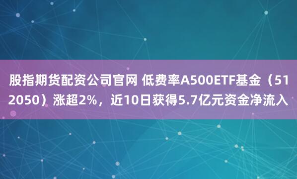 股指期货配资公司官网 低费率A500ETF基金（512050）涨超2%，近10日获得5.7亿元资金净流入