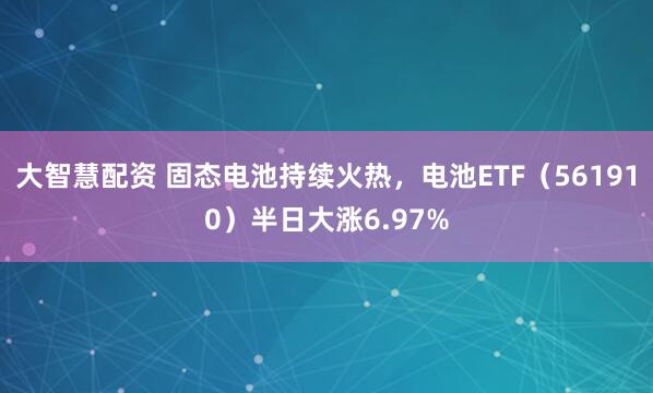 大智慧配资 固态电池持续火热，电池ETF（561910）半日大涨6.97%