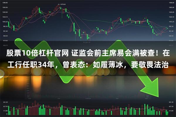 股票10倍杠杆官网 证监会前主席易会满被查！在工行任职34年，曾表态：如履薄冰，要敬畏法治