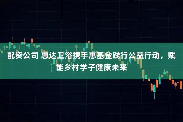 配资公司 惠达卫浴携手惠基金践行公益行动，赋能乡村学子健康未来