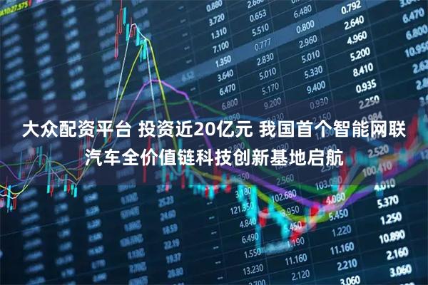 大众配资平台 投资近20亿元 我国首个智能网联汽车全价值链科技创新基地启航