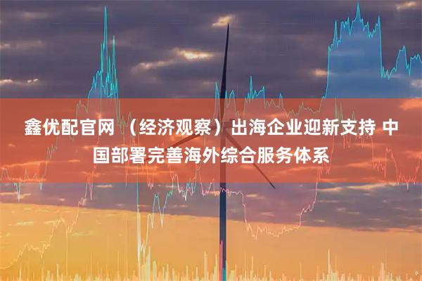 鑫优配官网 （经济观察）出海企业迎新支持 中国部署完善海外综合服务体系