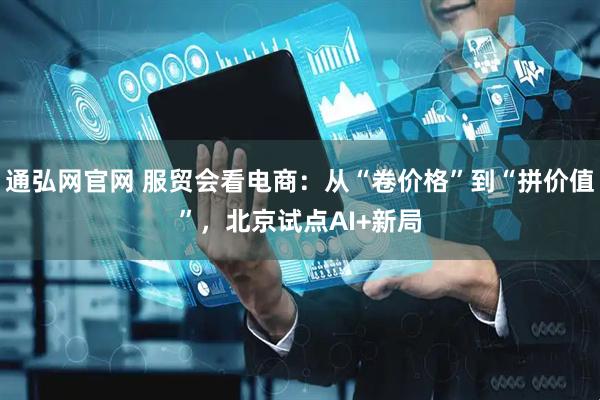 通弘网官网 服贸会看电商：从“卷价格”到“拼价值”，北京试点AI+新局