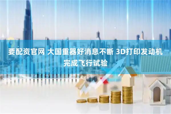 要配资官网 大国重器好消息不断 3D打印发动机完成飞行试验